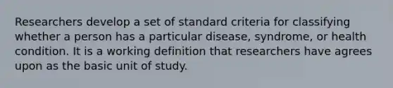 Researchers develop a set of standard criteria for classifying whether a person has a particular disease, syndrome, or health condition. It is a working definition that researchers have agrees upon as the basic unit of study.