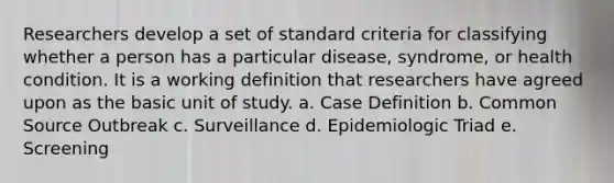 Researchers develop a set of standard criteria for classifying whether a person has a particular disease, syndrome, or health condition. It is a working definition that researchers have agreed upon as the basic unit of study. a. Case Definition b. Common Source Outbreak c. Surveillance d. Epidemiologic Triad e. Screening