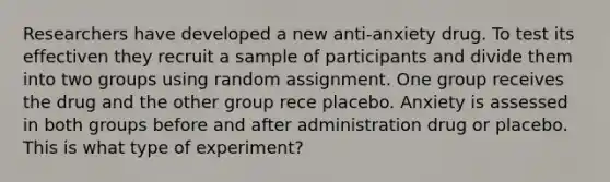 Researchers have developed a new anti-anxiety drug. To test its effectiven they recruit a sample of participants and divide them into two groups using random assignment. One group receives the drug and the other group rece placebo. Anxiety is assessed in both groups before and after administration drug or placebo. This is what type of experiment?