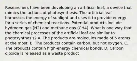 Researchers have been developing an artificial leaf, a device that mimics the actions of photosynthesis. The artificial leaf harnesses the energy of sunlight and uses it to provide energy for a series of <a href='https://www.questionai.com/knowledge/kc6NTom4Ep-chemical-reactions' class='anchor-knowledge'>chemical reactions</a>. Potential products include hydrogen gas (H2) and methane gas (CH4). What is one way that the chemical processes of the artificial leaf are similar to photosynthesis? A. The products are molecules made of 5 atoms at the most. B. The products contain carbon, but not oxygen. C. The products contain high-energy chemical bonds. D. Carbon dioxide is released as a waste product