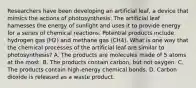 Researchers have been developing an artificial leaf, a device that mimics the actions of photosynthesis. The artificial leaf harnesses the energy of sunlight and uses it to provide energy for a series of chemical reactions. Potential products include hydrogen gas (H2) and methane gas (CH4). What is one way that the chemical processes of the artificial leaf are similar to photosynthesis? A. The products are molecules made of 5 atoms at the most. B. The products contain carbon, but not oxygen. C. The products contain high-energy chemical bonds. D. Carbon dioxide is released as a waste product.