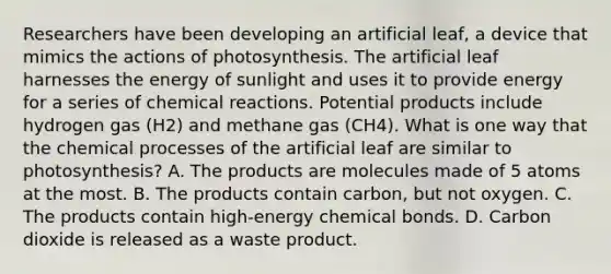 Researchers have been developing an artificial leaf, a device that mimics the actions of photosynthesis. The artificial leaf harnesses the energy of sunlight and uses it to provide energy for a series of chemical reactions. Potential products include hydrogen gas (H2) and methane gas (CH4). What is one way that the chemical processes of the artificial leaf are similar to photosynthesis? A. The products are molecules made of 5 atoms at the most. B. The products contain carbon, but not oxygen. C. The products contain high-energy chemical bonds. D. Carbon dioxide is released as a waste product.