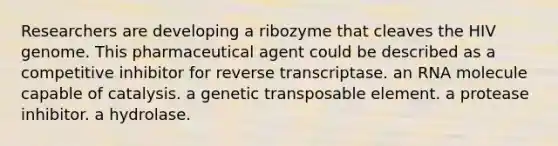 Researchers are developing a ribozyme that cleaves the HIV genome. This pharmaceutical agent could be described as a competitive inhibitor for reverse transcriptase. an RNA molecule capable of catalysis. a genetic transposable element. a protease inhibitor. a hydrolase.