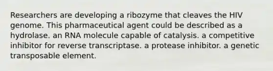 Researchers are developing a ribozyme that cleaves the HIV genome. This pharmaceutical agent could be described as a hydrolase. an RNA molecule capable of catalysis. a competitive inhibitor for reverse transcriptase. a protease inhibitor. a genetic transposable element.