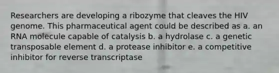 Researchers are developing a ribozyme that cleaves the HIV genome. This pharmaceutical agent could be described as a. an RNA molecule capable of catalysis b. a hydrolase c. a genetic transposable element d. a protease inhibitor e. a competitive inhibitor for reverse transcriptase