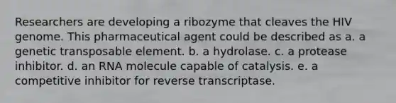 Researchers are developing a ribozyme that cleaves the HIV genome. This pharmaceutical agent could be described as a. a genetic transposable element. b. a hydrolase. c. a protease inhibitor. d. an RNA molecule capable of catalysis. e. a competitive inhibitor for reverse transcriptase.