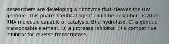 Researchers are developing a ribozyme that cleaves the HIV genome. This pharmaceutical agent could be described as A) an RNA molecule capable of catalysis. B) a hydrolase. C) a genetic transposable element. D) a protease inhibitor. E) a competitive inhibitor for reverse transcriptase.