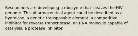 Researchers are developing a ribozyme that cleaves the HIV genome. This pharmaceutical agent could be described as a hydrolase. a genetic transposable element. a competitive inhibitor for reverse transcriptase. an RNA molecule capable of catalysis. a protease inhibitor.