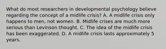 What do most researchers in developmental psychology believe regarding the concept of a midlife crisis? A. A midlife crisis only happens to men, not women. B. Midlife crises are much more serious than Levinson thought. C. The idea of the midlife crisis has been exaggerated. D. A midlife crisis lasts approximately 5 years.