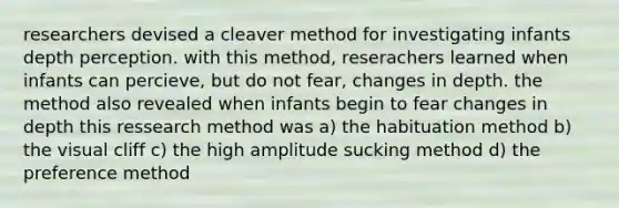 researchers devised a cleaver method for investigating infants depth perception. with this method, reserachers learned when infants can percieve, but do not fear, changes in depth. the method also revealed when infants begin to fear changes in depth this ressearch method was a) the habituation method b) the visual cliff c) the high amplitude sucking method d) the preference method