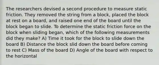 The researchers devised a second procedure to measure static friction. They removed the string from a block, placed the block at rest on a board, and raised one end of the board until the block began to slide. To determine the static friction force on the block when sliding began, which of the following measurements did they make? A) Time it took for the block to slide down the board B) Distance the block slid down the board before coming to rest C) Mass of the board D) Angle of the board with respect to the horizontal