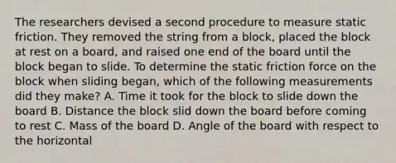 The researchers devised a second procedure to measure static friction. They removed the string from a block, placed the block at rest on a board, and raised one end of the board until the block began to slide. To determine the static friction force on the block when sliding began, which of the following measurements did they make? A. Time it took for the block to slide down the board B. Distance the block slid down the board before coming to rest C. Mass of the board D. Angle of the board with respect to the horizontal