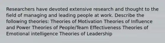 Researchers have devoted extensive research and thought to the field of managing and leading people at work. Describe the following theories: Theories of Motivation Theories of Influence and Power Theories of People/Team Effectiveness Theories of Emotional intelligence Theories of Leadership