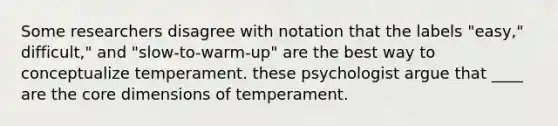 Some researchers disagree with notation that the labels "easy," difficult," and "slow-to-warm-up" are the best way to conceptualize temperament. these psychologist argue that ____ are the core dimensions of temperament.