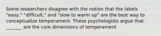 Some researchers disagree with the notion that the labels "easy," "difficult," and "slow to warm up" are the best way to conceptualize temperament. These psychologists argue that _______ are <a href='https://www.questionai.com/knowledge/kD8KqkX2aO-the-core' class='anchor-knowledge'>the core</a> dimensions of temperament