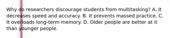 Why do researchers discourage students from multitasking? A. It decreases speed and accuracy. B. It prevents massed practice. C. It overloads long-term memory. D. Older people are better at it than younger people.