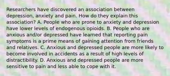 Researchers have discovered an association between depression, anxiety and pain. How do they explain this association? A. People who are prone to anxiety and depression have lower levels of endogenous opioids. B. People who are anxious and/or depressed have learned that reporting pain symptoms is a prime means of gaining attention from friends and relatives. C. Anxious and depressed people are more likely to become involved in accidents as a result of high levels of distractibility. D. Anxious and depressed people are more sensitive to pain and less able to cope with it.