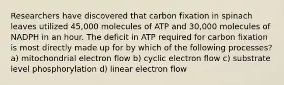 Researchers have discovered that carbon fixation in spinach leaves utilized 45,000 molecules of ATP and 30,000 molecules of NADPH in an hour. The deficit in ATP required for carbon fixation is most directly made up for by which of the following processes? a) mitochondrial electron flow b) cyclic electron flow c) substrate level phosphorylation d) linear electron flow