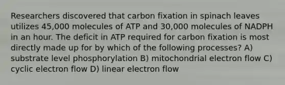 Researchers discovered that carbon fixation in spinach leaves utilizes 45,000 molecules of ATP and 30,000 molecules of NADPH in an hour. The deficit in ATP required for carbon fixation is most directly made up for by which of the following processes? A) substrate level phosphorylation B) mitochondrial electron flow C) cyclic electron flow D) linear electron flow