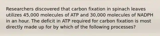 Researchers discovered that carbon fixation in spinach leaves utilizes 45,000 molecules of ATP and 30,000 molecules of NADPH in an hour. The deficit in ATP required for carbon fixation is most directly made up for by which of the following processes?