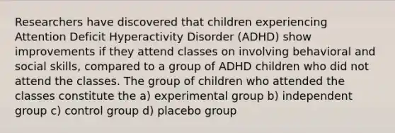 Researchers have discovered that children experiencing Attention Deficit Hyperactivity Disorder (ADHD) show improvements if they attend classes on involving behavioral and social skills, compared to a group of ADHD children who did not attend the classes. The group of children who attended the classes constitute the a) experimental group b) independent group c) control group d) placebo group