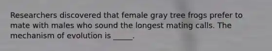 Researchers discovered that female gray tree frogs prefer to mate with males who sound the longest mating calls. The mechanism of evolution is _____.