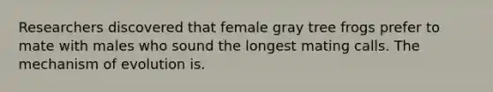 Researchers discovered that female gray tree frogs prefer to mate with males who sound the longest mating calls. The mechanism of evolution is.