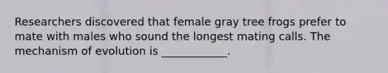 Researchers discovered that female gray tree frogs prefer to mate with males who sound the longest mating calls. The mechanism of evolution is ____________.