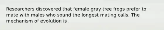 Researchers discovered that female gray tree frogs prefer to mate with males who sound the longest mating calls. The mechanism of evolution is .