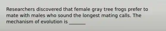 Researchers discovered that female gray tree frogs prefer to mate with males who sound the longest mating calls. The mechanism of evolution is _______