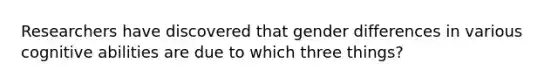 Researchers have discovered that gender differences in various cognitive abilities are due to which three things?