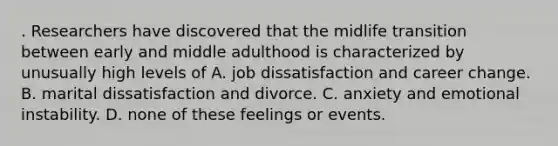 . Researchers have discovered that the midlife transition between early and middle adulthood is characterized by unusually high levels of A. job dissatisfaction and career change. B. marital dissatisfaction and divorce. C. anxiety and emotional instability. D. none of these feelings or events.