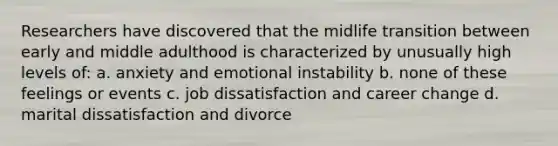 Researchers have discovered that the midlife transition between early and middle adulthood is characterized by unusually high levels of: a. anxiety and emotional instability b. none of these feelings or events c. job dissatisfaction and career change d. marital dissatisfaction and divorce