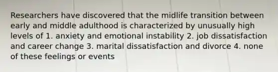 Researchers have discovered that the midlife transition between early and middle adulthood is characterized by unusually high levels of 1. anxiety and emotional instability 2. job dissatisfaction and career change 3. marital dissatisfaction and divorce 4. none of these feelings or events