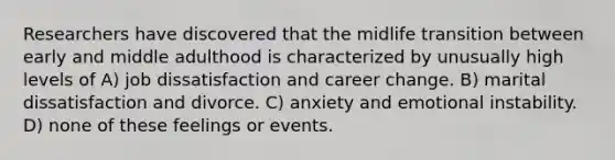 Researchers have discovered that the midlife transition between early and middle adulthood is characterized by unusually high levels of A) job dissatisfaction and career change. B) marital dissatisfaction and divorce. C) anxiety and emotional instability. D) none of these feelings or events.