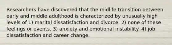 Researchers have discovered that the midlife transition between early and middle adulthood is characterized by unusually high levels of 1) marital dissatisfaction and divorce. 2) none of these feelings or events. 3) anxiety and emotional instability. 4) job dissatisfaction and career change.