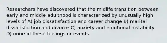 Researchers have discovered that the midlife transition between early and middle adulthood is characterized by unusually high levels of A) job dissatisfaction and career change B) marital dissatisfaction and divorce C) anxiety and emotional instability D) none of these feelings or events