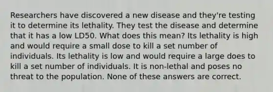 Researchers have discovered a new disease and they're testing it to determine its lethality. They test the disease and determine that it has a low LD50. What does this mean? Its lethality is high and would require a small dose to kill a set number of individuals. Its lethality is low and would require a large does to kill a set number of individuals. It is non-lethal and poses no threat to the population. None of these answers are correct.