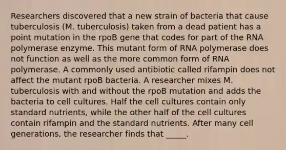 Researchers discovered that a new strain of bacteria that cause tuberculosis (M. tuberculosis) taken from a dead patient has a point mutation in the rpoB gene that codes for part of the RNA polymerase enzyme. This mutant form of RNA polymerase does not function as well as the more common form of RNA polymerase. A commonly used antibiotic called rifampin does not affect the mutant rpoB bacteria. A researcher mixes M. tuberculosis with and without the rpoB mutation and adds the bacteria to cell cultures. Half the cell cultures contain only standard nutrients, while the other half of the cell cultures contain rifampin and the standard nutrients. After many cell generations, the researcher finds that _____.