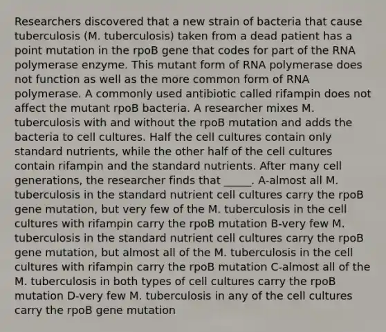 Researchers discovered that a new strain of bacteria that cause tuberculosis (M. tuberculosis) taken from a dead patient has a point mutation in the rpoB gene that codes for part of the RNA polymerase enzyme. This mutant form of RNA polymerase does not function as well as the more common form of RNA polymerase. A commonly used antibiotic called rifampin does not affect the mutant rpoB bacteria. A researcher mixes M. tuberculosis with and without the rpoB mutation and adds the bacteria to cell cultures. Half the cell cultures contain only standard nutrients, while the other half of the cell cultures contain rifampin and the standard nutrients. After many cell generations, the researcher finds that _____. A-almost all M. tuberculosis in the standard nutrient cell cultures carry the rpoB gene mutation, but very few of the M. tuberculosis in the cell cultures with rifampin carry the rpoB mutation B-very few M. tuberculosis in the standard nutrient cell cultures carry the rpoB gene mutation, but almost all of the M. tuberculosis in the cell cultures with rifampin carry the rpoB mutation C-almost all of the M. tuberculosis in both types of cell cultures carry the rpoB mutation D-very few M. tuberculosis in any of the cell cultures carry the rpoB gene mutation