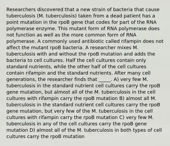 Researchers discovered that a new strain of bacteria that cause tuberculosis (M. tuberculosis) taken from a dead patient has a point mutation in the rpoB gene that codes for part of the RNA polymerase enzyme. This mutant form of RNA polymerase does not function as well as the more common form of RNA polymerase. A commonly used antibiotic called rifampin does not affect the mutant rpoB bacteria. A researcher mixes M. tuberculosis with and without the rpoB mutation and adds the bacteria to cell cultures. Half the cell cultures contain only standard nutrients, while the other half of the cell cultures contain rifampin and the standard nutrients. After many cell generations, the researcher finds that _____. A) very few M. tuberculosis in the standard nutrient cell cultures carry the rpoB gene mutation, but almost all of the M. tuberculosis in the cell cultures with rifampin carry the rpoB mutation B) almost all M. tuberculosis in the standard nutrient cell cultures carry the rpoB gene mutation, but very few of the M. tuberculosis in the cell cultures with rifampin carry the rpoB mutation C) very few M. tuberculosis in any of the cell cultures carry the rpoB gene mutation D) almost all of the M. tuberculosis in both types of cell cultures carry the rpoB mutation