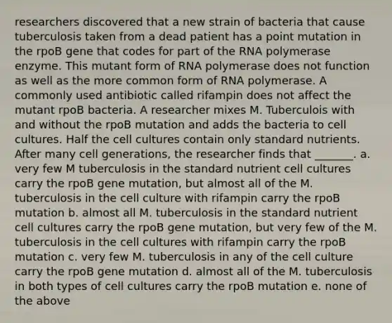 researchers discovered that a new strain of bacteria that cause tuberculosis taken from a dead patient has a point mutation in the rpoB gene that codes for part of the RNA polymerase enzyme. This mutant form of RNA polymerase does not function as well as the more common form of RNA polymerase. A commonly used antibiotic called rifampin does not affect the mutant rpoB bacteria. A researcher mixes M. Tuberculois with and without the rpoB mutation and adds the bacteria to cell cultures. Half the cell cultures contain only standard nutrients. After many cell generations, the researcher finds that _______. a. very few M tuberculosis in the standard nutrient cell cultures carry the rpoB gene mutation, but almost all of the M. tuberculosis in the cell culture with rifampin carry the rpoB mutation b. almost all M. tuberculosis in the standard nutrient cell cultures carry the rpoB gene mutation, but very few of the M. tuberculosis in the cell cultures with rifampin carry the rpoB mutation c. very few M. tuberculosis in any of the cell culture carry the rpoB gene mutation d. almost all of the M. tuberculosis in both types of cell cultures carry the rpoB mutation e. none of the above