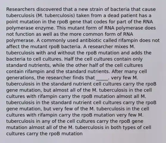 Researchers discovered that a new strain of bacteria that cause tuberculosis (M. tuberculosis) taken from a dead patient has a point mutation in the rpoB gene that codes for part of the RNA polymerase enzyme. This mutant form of RNA polymerase does not function as well as the more common form of RNA polymerase. A commonly used antibiotic called rifampin does not affect the mutant rpoB bacteria. A researcher mixes M. tuberculosis with and without the rpoB mutation and adds the bacteria to cell cultures. Half the cell cultures contain only standard nutrients, while the other half of the cell cultures contain rifampin and the standard nutrients. After many cell generations, the researcher finds that _____. very few M. tuberculosis in the standard nutrient cell cultures carry the rpoB gene mutation, but almost all of the M. tuberculosis in the cell cultures with rifampin carry the rpoB mutation almost all M. tuberculosis in the standard nutrient cell cultures carry the rpoB gene mutation, but very few of the M. tuberculosis in the cell cultures with rifampin carry the rpoB mutation very few M. tuberculosis in any of the cell cultures carry the rpoB gene mutation almost all of the M. tuberculosis in both types of cell cultures carry the rpoB mutation