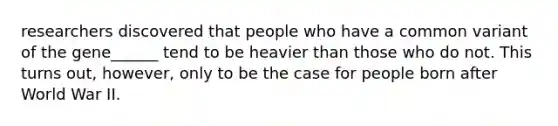 researchers discovered that people who have a common variant of the gene______ tend to be heavier than those who do not. This turns out, however, only to be the case for people born after World War II.
