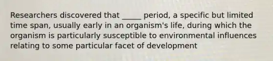 Researchers discovered that _____ period, a specific but limited time span, usually early in an organism's life, during which the organism is particularly susceptible to environmental influences relating to some particular facet of development