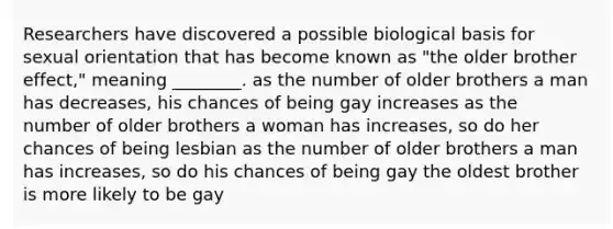 Researchers have discovered a possible biological basis for sexual orientation that has become known as "the older brother effect," meaning ________. as the number of older brothers a man has decreases, his chances of being gay increases as the number of older brothers a woman has increases, so do her chances of being lesbian as the number of older brothers a man has increases, so do his chances of being gay the oldest brother is more likely to be gay