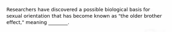Researchers have discovered a possible biological basis for sexual orientation that has become known as "the older brother effect," meaning ________.
