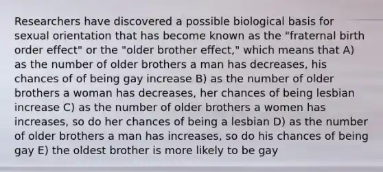 Researchers have discovered a possible biological basis for sexual orientation that has become known as the "fraternal birth order effect" or the "older brother effect," which means that A) as the number of older brothers a man has decreases, his chances of of being gay increase B) as the number of older brothers a woman has decreases, her chances of being lesbian increase C) as the number of older brothers a women has increases, so do her chances of being a lesbian D) as the number of older brothers a man has increases, so do his chances of being gay E) the oldest brother is more likely to be gay