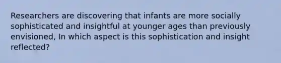 Researchers are discovering that infants are more socially sophisticated and insightful at younger ages than previously envisioned, In which aspect is this sophistication and insight reflected?