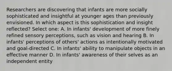 Researchers are discovering that infants are more socially sophisticated and insightful at younger ages than previously envisioned. In which aspect is this sophistication and insight reflected? Select one: A. In infants' development of more finely refined sensory perceptions, such as vision and hearing B. In infants' perceptions of others' actions as intentionally motivated and goal-directed C. In infants' ability to manipulate objects in an effective manner D. In infants' awareness of their selves as an independent entity